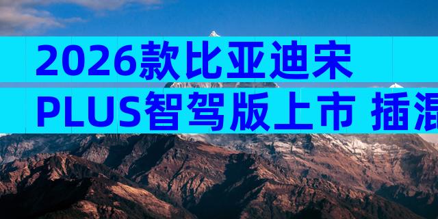 2026款比亚迪宋PLUS智驾版上市 插混SUV家用购车配置全解析